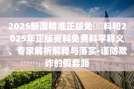 2025新澳精準(zhǔn)正版免費(fèi)資料和2025年正版資料免費(fèi)科學(xué)釋義、專家解析解釋與落實(shí)-謹(jǐn)防欺詐的假套路