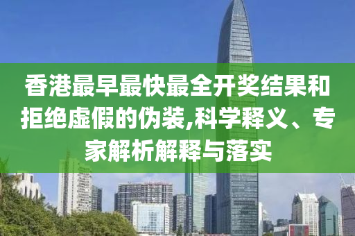 香港最早最快最全開獎結(jié)果和拒絕虛假的偽裝,科學釋義、專家解析解釋與落實