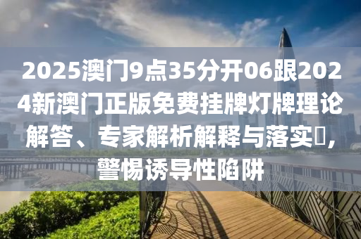 2025澳門9點(diǎn)35分開06跟2024新澳門正版免費(fèi)掛牌燈牌理論解答、專家解析解釋與落實(shí)?,警惕誘導(dǎo)性陷阱