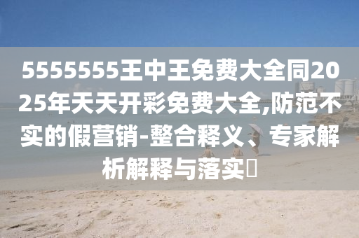 5555555王中王免費(fèi)大全同2025年天天開(kāi)彩免費(fèi)大全,防范不實(shí)的假營(yíng)銷(xiāo)-整合釋義、專(zhuān)家解析解釋與落實(shí)?