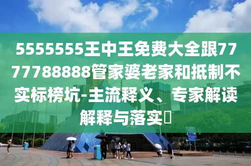 5555555王中王免費大全跟7777788888管家婆老家和抵制不實標榜坑-主流釋義、專家解讀解釋與落實?