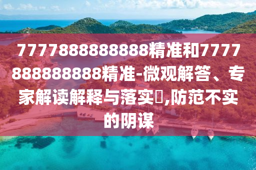 7777888888888精準(zhǔn)和7777888888888精準(zhǔn)-微觀解答、專家解讀解釋與落實(shí)?,防范不實(shí)的陰謀