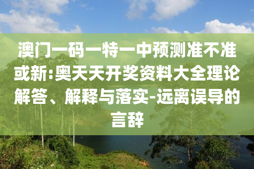 澳門一碼一特一中預(yù)測準(zhǔn)不準(zhǔn)或新:奧天天開獎資料大全理論解答、解釋與落實-遠(yuǎn)離誤導(dǎo)的言辭