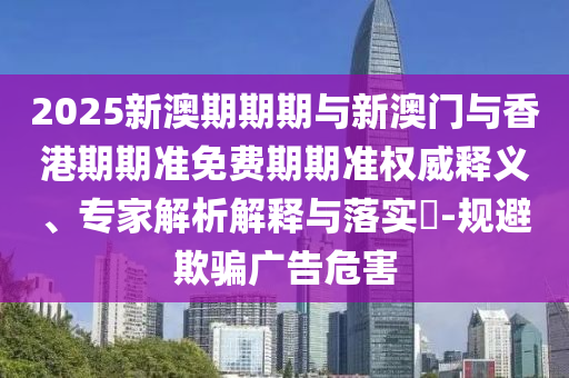 2025新澳期期期與新澳門與香港期期準免費期期準權(quán)威釋義、專家解析解釋與落實?-規(guī)避欺騙廣告危害