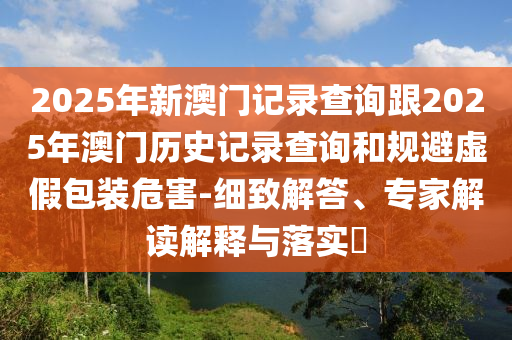 2025年新澳門記錄查詢跟2025年澳門歷史記錄查詢和規(guī)避虛假包裝危害-細致解答、專家解讀解釋與落實?
