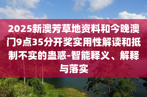 2025新澳芳草地資料和今晚澳門9點(diǎn)35分開獎(jiǎng)實(shí)用性解讀和抵制不實(shí)的蠱惑-智能釋義、解釋與落實(shí)
