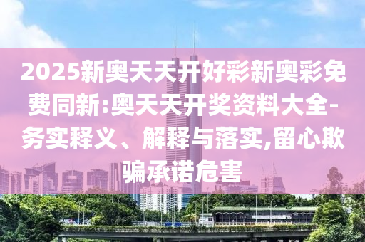 2025新奧天天開好彩新奧彩免費同新:奧天天開獎資料大全-務(wù)實釋義、解釋與落實,留心欺騙承諾危害