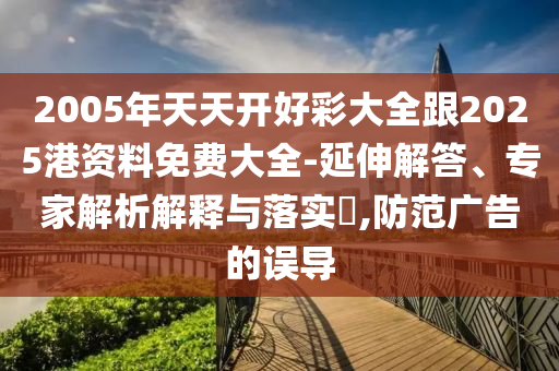 2005年天天開好彩大全跟2025港資料免費(fèi)大全-延伸解答、專家解析解釋與落實(shí)?,防范廣告的誤導(dǎo)