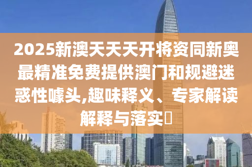 2025新澳天天天開(kāi)將資同新奧最精準(zhǔn)免費(fèi)提供澳門和規(guī)避迷惑性噱頭,趣味釋義、專家解讀解釋與落實(shí)?