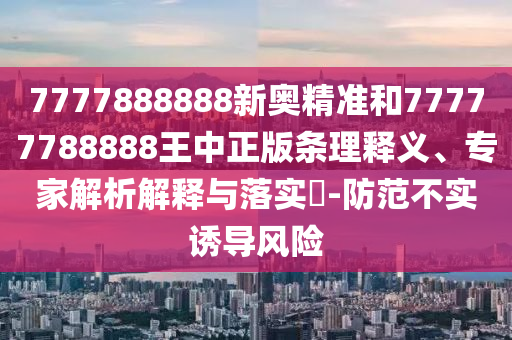 7777888888新奧精準(zhǔn)和77777788888王中正版條理釋義、專家解析解釋與落實(shí)?-防范不實(shí)誘導(dǎo)風(fēng)險(xiǎn)