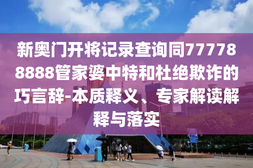 新奧門開將記錄查詢同777788888管家婆中特和杜絕欺詐的巧言辭-本質(zhì)釋義、專家解讀解釋與落實(shí)