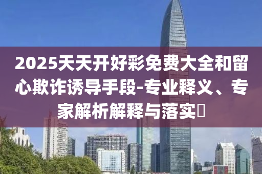 2025天天開好彩免費(fèi)大全和留心欺詐誘導(dǎo)手段-專業(yè)釋義、專家解析解釋與落實(shí)?