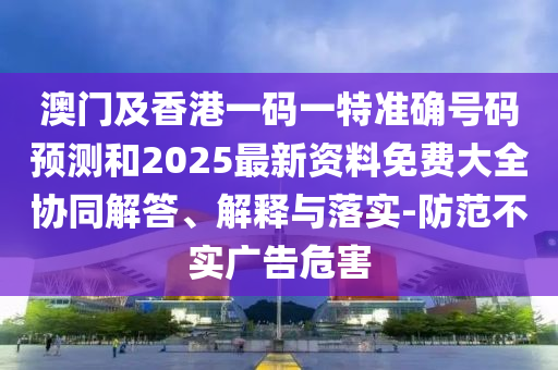 澳門及香港一碼一特準(zhǔn)確號碼預(yù)測和2025最新資料免費大全協(xié)同解答、解釋與落實-防范不實廣告危害
