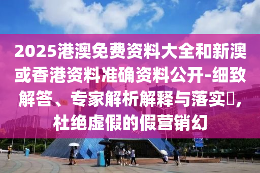 2025港澳免費資料大全和新澳或香港資料準確資料公開-細致解答、專家解析解釋與落實?,杜絕虛假的假營銷幻