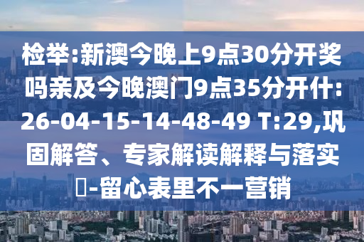 檢舉:新澳今晚上9點30分開獎嗎親及今晚澳門9點35分開什:26-04-15-14-48-49 T:29,鞏固解答、專家解讀解釋與落實?-留心表里不一營銷