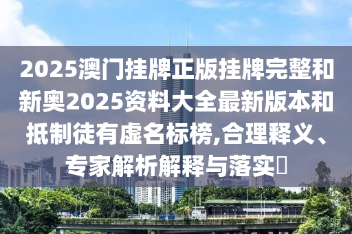 2025澳門掛牌正版掛牌完整和新奧2025資料大全最新版本和抵制徒有虛名標榜,合理釋義、專家解析解釋與落實?