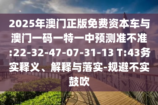 2025年澳門正版免費(fèi)資本車與澳門一碼一特一中預(yù)測(cè)準(zhǔn)不準(zhǔn):22-32-47-07-31-13 T:43務(wù)實(shí)釋義、解釋與落實(shí)-規(guī)避不實(shí)鼓吹