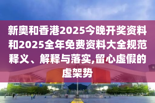 新奧和香港2025今晚開獎資料和2025全年免費(fèi)資料大全規(guī)范釋義、解釋與落實(shí),留心虛假的虛架勢