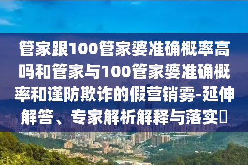管家跟100管家婆準確概率高嗎和管家與100管家婆準確概率和謹防欺詐的假營銷霧-延伸解答、專家解析解釋與落實?