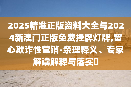 2025精準正版資料大全與2024新澳門正版免費掛牌燈牌,留心欺詐性營銷-條理釋義、專家解讀解釋與落實?