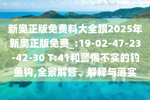 新奧正版免費料大全跟2025年新奧正版免費_:19-02-47-23-42-30 T:41和警惕不實的釣魚鉤,全景解答、解釋與落實