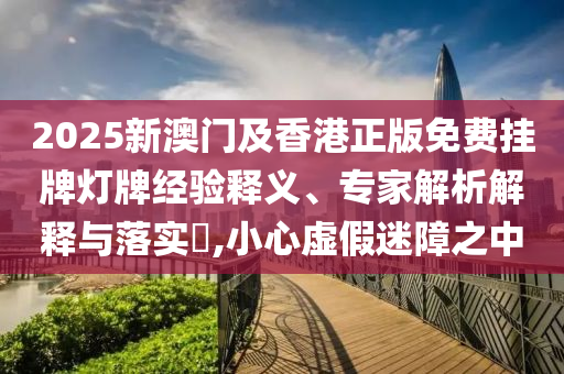 2025新澳門及香港正版免費(fèi)掛牌燈牌經(jīng)驗(yàn)釋義、專家解析解釋與落實(shí)?,小心虛假迷障之中