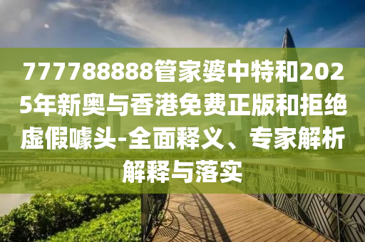 777788888管家婆中特和2025年新奧與香港免費(fèi)正版和拒絕虛假噱頭-全面釋義、專家解析解釋與落實(shí)