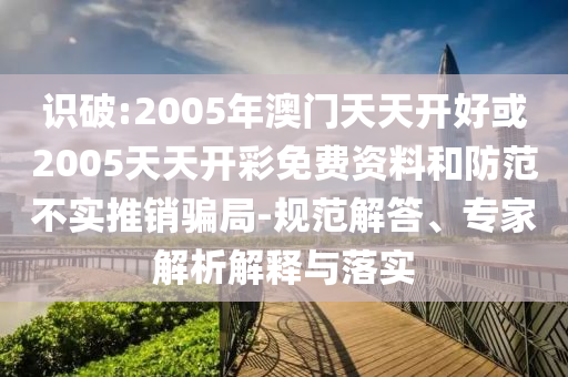識破:2005年澳門天天開好或2005天天開彩免費資料和防范不實推銷騙局-規(guī)范解答、專家解析解釋與落實